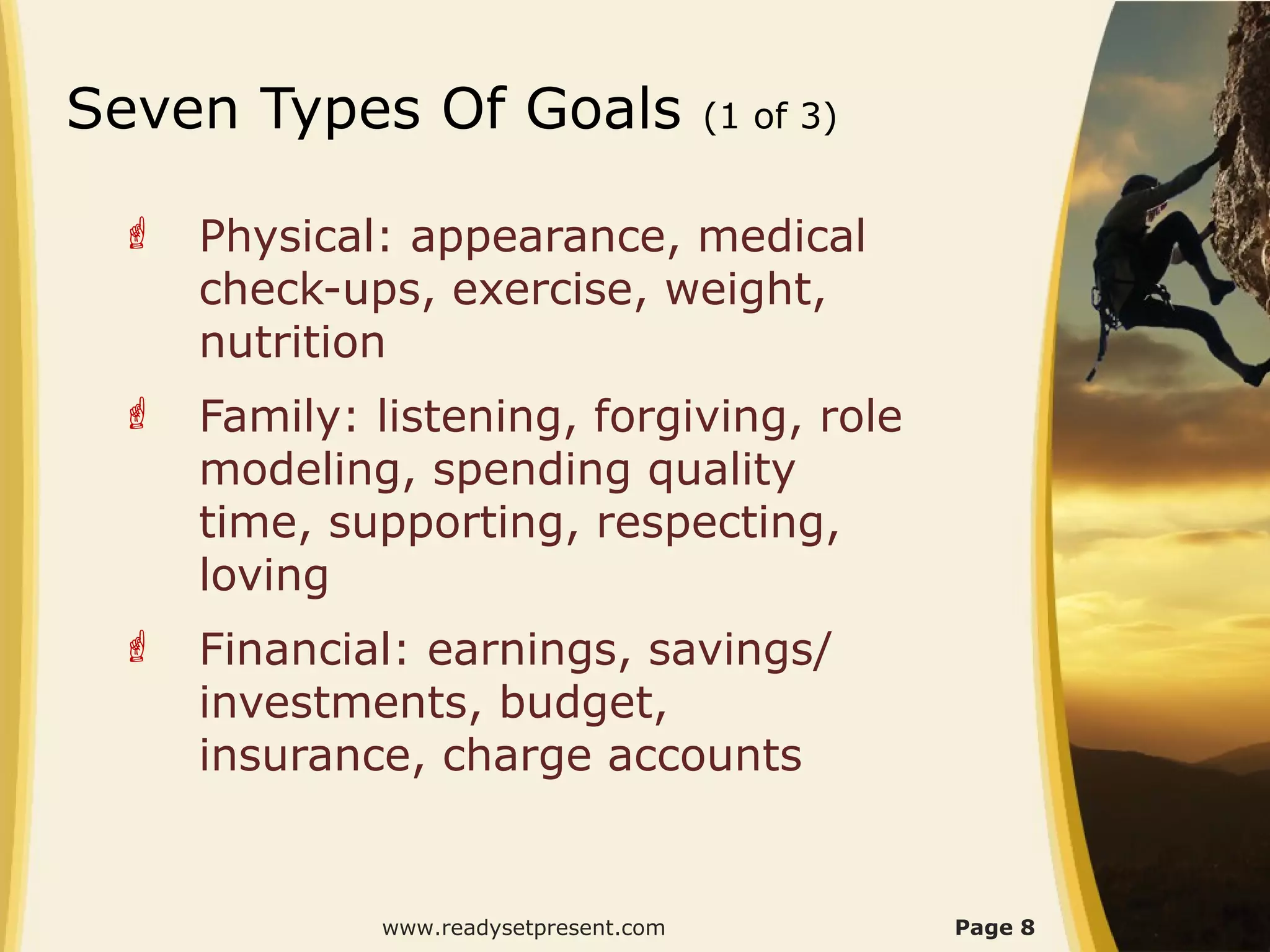 Seven Types Of Goals                   (1 of 3)


    Physical: appearance, medical
     check-ups, exercise, weight,
     nutrition
    Family: listening, forgiving, role
     modeling, spending quality
     time, supporting, respecting,
     loving
    Financial: earnings, savings/
     investments, budget,
     insurance, charge accounts


             www.readysetpresent.com              Page 8
 
