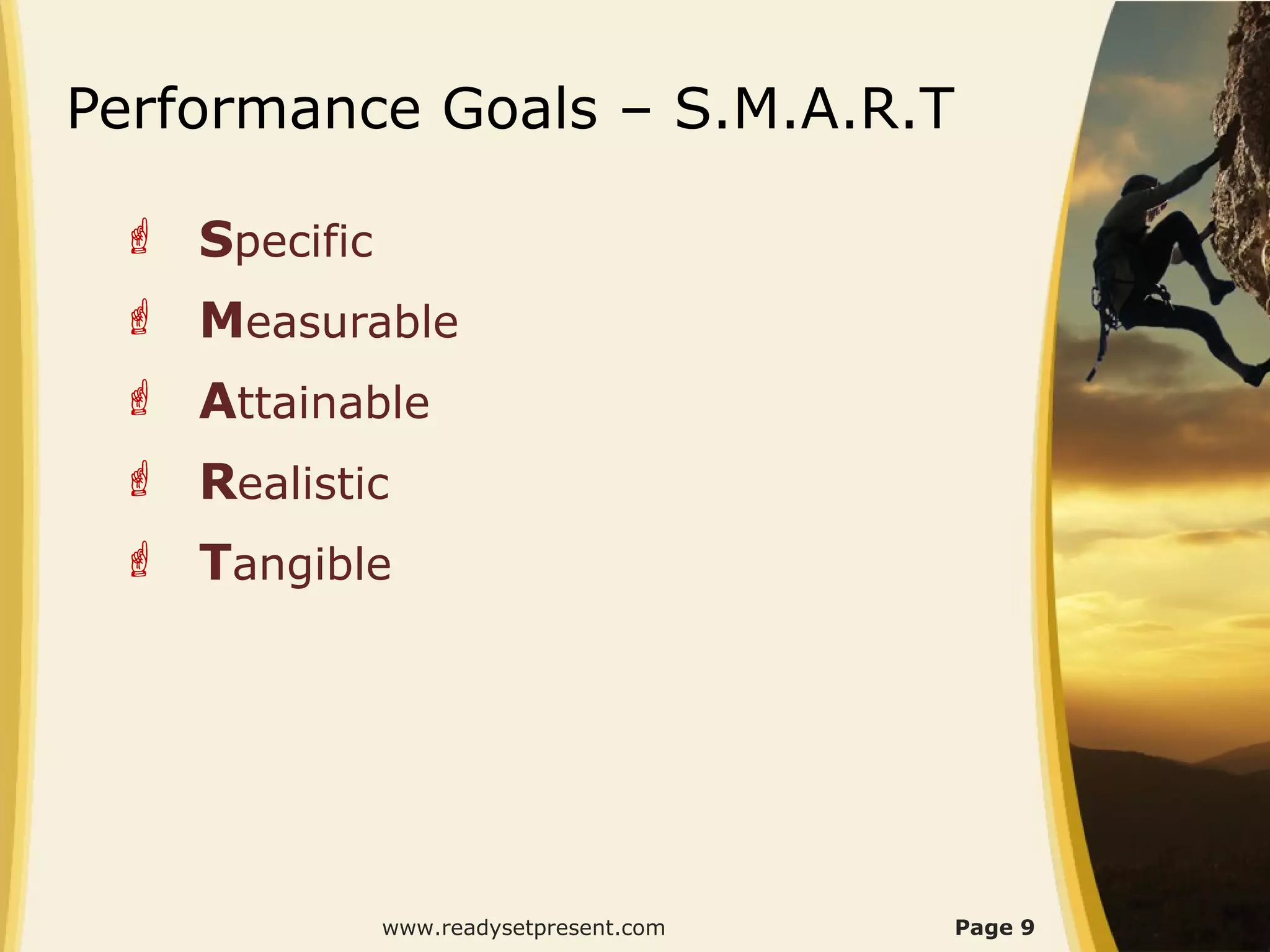 Performance Goals – S.M.A.R.T

  Specific
  Measurable
  Attainable
  Realistic
  Tangible




              www.readysetpresent.com   Page 9
 