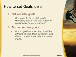 How to set Goals               (3 of 3)


    Set realistic goals.
     –   It is good to have high goals.
         However, make sure that they can
         realistically be accomplished.
    Do not set low goals.
     –   If your goals are too low, it will be
         difficult to take them seriously, and
         the accomplishment will not mean
         much.




                www.readysetpresent.com          Page 7
 