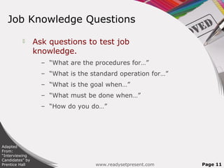 Job Knowledge Questions

                Ask questions to test job
                 knowledge.
                   – “What are the procedures for…”
                   – “What is the standard operation for…”
                   – “What is the goal when…”
                   – “What must be done when…”
                   – “How do you do…”




Adapted
From:
“Interviewing
Candidates” by
Prentice Hall                      www.readysetpresent.com   Page 11
 