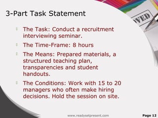 3-Part Task Statement

     The Task: Conduct a recruitment
      interviewing seminar.
     The Time-Frame: 8 hours
     The Means: Prepared materials, a
      structured teaching plan,
      transparencies and student
      handouts.
     The Conditions: Work with 15 to 20
      managers who often make hiring
      decisions. Hold the session on site.


                      www.readysetpresent.com   Page 12
 