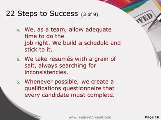 22 Steps to Success          (3 of 9)


  4.   We, as a team, allow adequate
       time to do the
       job right. We build a schedule and
       stick to it.
  5.   We take resumés with a grain of
       salt, always searching for
       inconsistencies.
  6.   Whenever possible, we create a
       qualifications questionnaire that
       every candidate must complete.


                       www.readysetpresent.com   Page 16
 