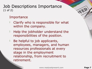 Job Descriptions Importance
(1 of 2)

    Importance
          Clarify who is responsible for what
           within the company.
          Help the jobholder understand the
           responsibilities of the position.
          Be helpful to job applicants,
           employees, managers, and human
           resources professionals at every
           stage in the employment
           relationship, from recruitment to
           retirement.

                           www.readysetpresent.com   Page 7
 