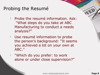Probing the Resumé

     Probe the resumé information. Ask:
       “What steps do you take at ABC
      Manufacturing to conduct a needs
      analysis?”
     Use resumé information to probe
      the person’s background: “It seems
      you achieved a lot on your own at
      ABC.”
     “Which do you prefer: to work
      alone or under close supervision?”


                     www.readysetpresent.com   Page 8
 