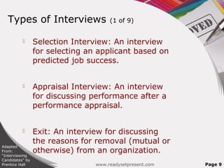 Types of Interviews                 (1 of 9)


                Selection Interview: An interview
                 for selecting an applicant based on
                 predicted job success.


                Appraisal Interview: An interview
                 for discussing performance after a
                 performance appraisal.


                Exit: An interview for discussing
                 the reasons for removal (mutual or
Adapted
From:            otherwise) from an organization.
“Interviewing
Candidates” by
Prentice Hall                    www.readysetpresent.com   Page 9
 