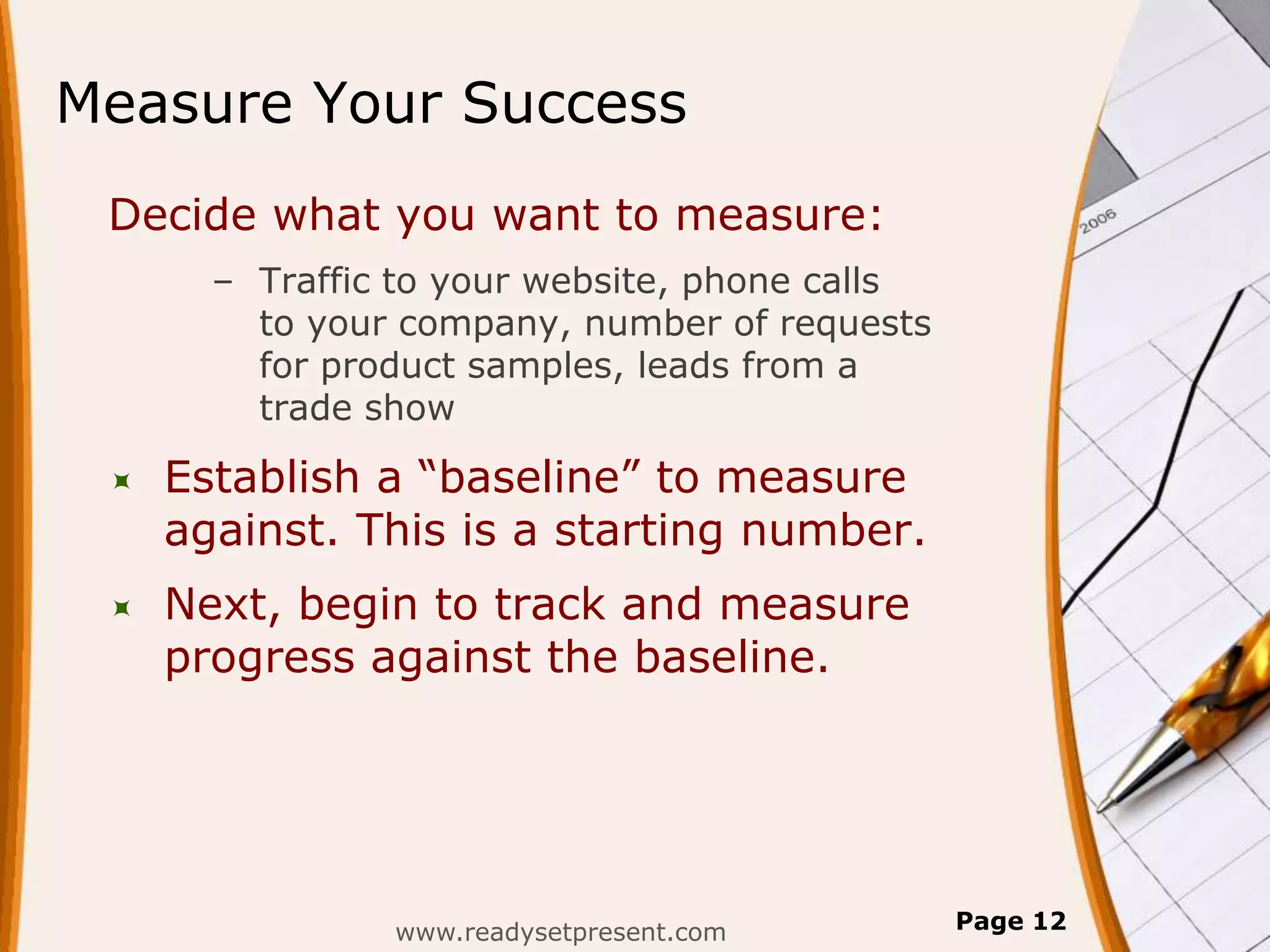 Measure Your Success
 Decide what you want to measure:
       – Traffic to your website, phone calls
         to your company, number of requests
         for product samples, leads from a
         trade show

    Establish a “baseline” to measure
     against. This is a starting number.
    Next, begin to track and measure
     progress against the baseline.




                www.readysetpresent.com         Page 12
 