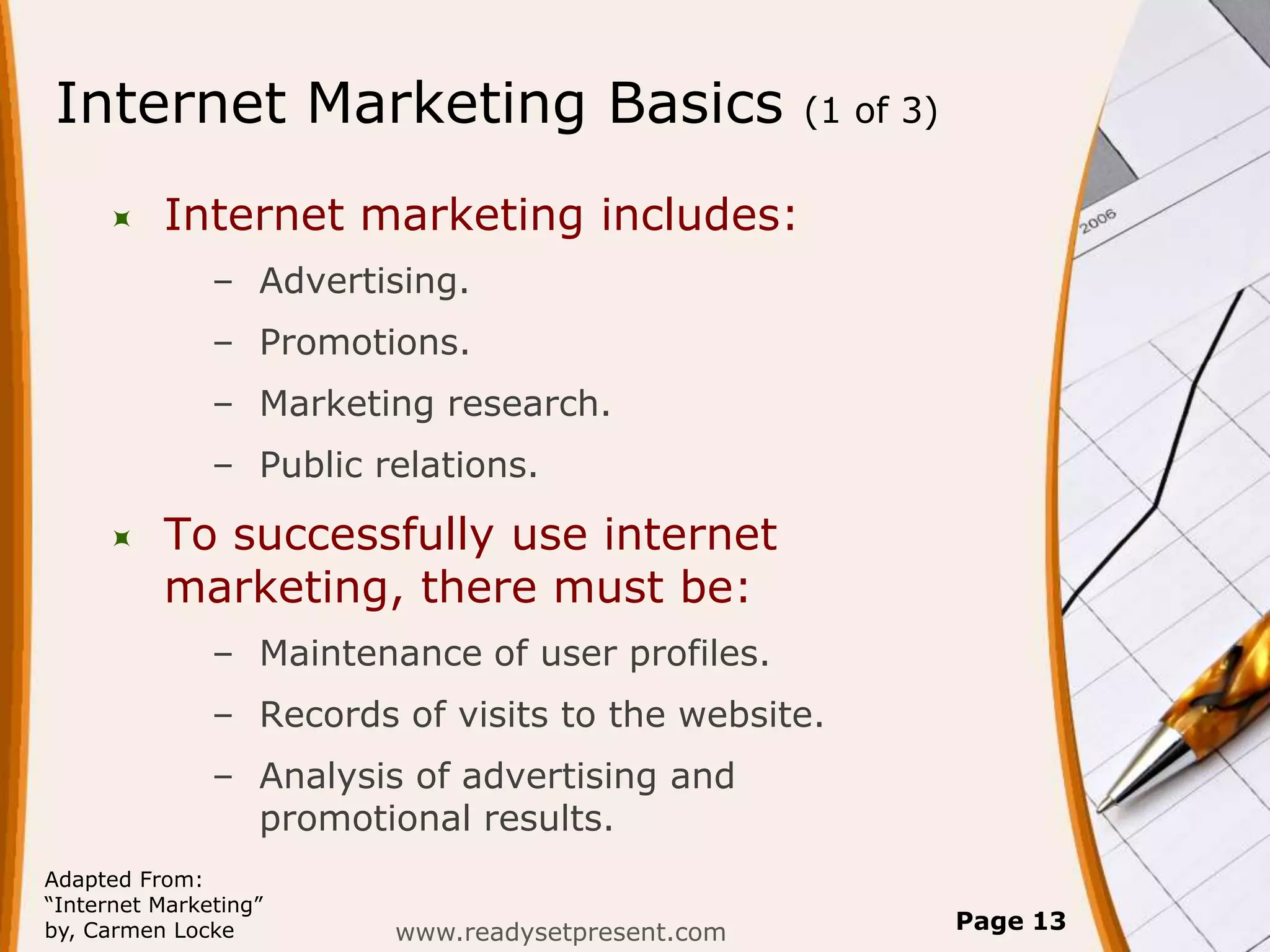 Internet Marketing Basics                          (1 of 3)


         Internet marketing includes:
               – Advertising.
               – Promotions.
               – Marketing research.
               – Public relations.

         To successfully use internet
          marketing, there must be:
               – Maintenance of user profiles.
               – Records of visits to the website.
               – Analysis of advertising and
                 promotional results.
Adapted From:
“Internet Marketing”
by, Carmen Locke         www.readysetpresent.com              Page 13
 