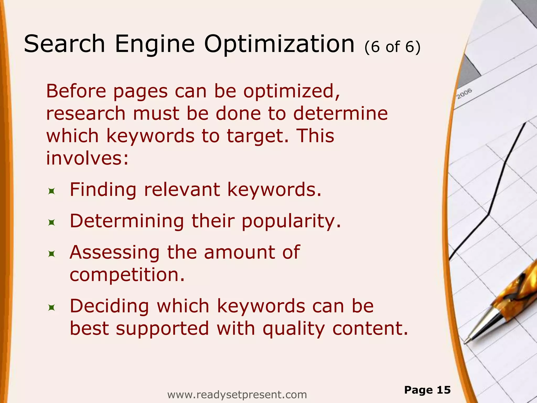 Search Engine Optimization               (6 of 6)


 Before pages can be optimized,
 research must be done to determine
 which keywords to target. This
 involves:
    Finding relevant keywords.
    Determining their popularity.
    Assessing the amount of
     competition.
    Deciding which keywords can be
     best supported with quality content.


               www.readysetpresent.com        Page 15
 