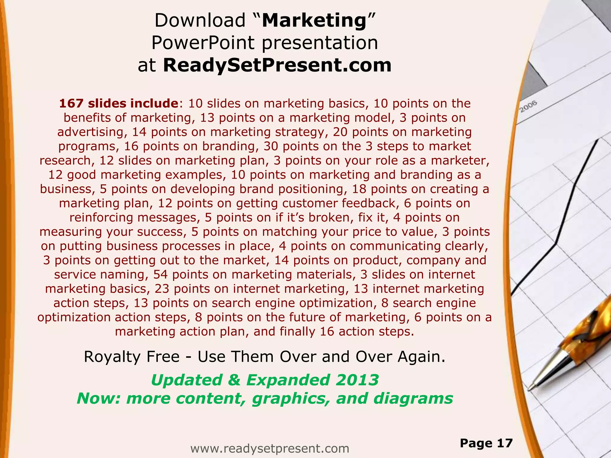 Download “Marketing”
                 PowerPoint presentation
                at ReadySetPresent.com
    167 slides include: 10 slides on marketing basics, 10 points on the
     benefits of marketing, 13 points on a marketing model, 3 points on
    advertising, 14 points on marketing strategy, 20 points on marketing
    programs, 16 points on branding, 30 points on the 3 steps to market
research, 12 slides on marketing plan, 3 points on your role as a marketer,
  12 good marketing examples, 10 points on marketing and branding as a
business, 5 points on developing brand positioning, 18 points on creating a
    marketing plan, 12 points on getting customer feedback, 6 points on
      reinforcing messages, 5 points on if it’s broken, fix it, 4 points on
measuring your success, 5 points on matching your price to value, 3 points
on putting business processes in place, 4 points on communicating clearly,
 3 points on getting out to the market, 14 points on product, company and
   service naming, 54 points on marketing materials, 3 slides on internet
 marketing basics, 23 points on internet marketing, 13 internet marketing
   action steps, 13 points on search engine optimization, 8 search engine
optimization action steps, 8 points on the future of marketing, 6 points on a
              marketing action plan, and finally 16 action steps.

       Royalty Free - Use Them Over and Over Again.
             Updated & Expanded 2013
      Now: more content, graphics, and diagrams


                         www.readysetpresent.com                       Page 17
 
