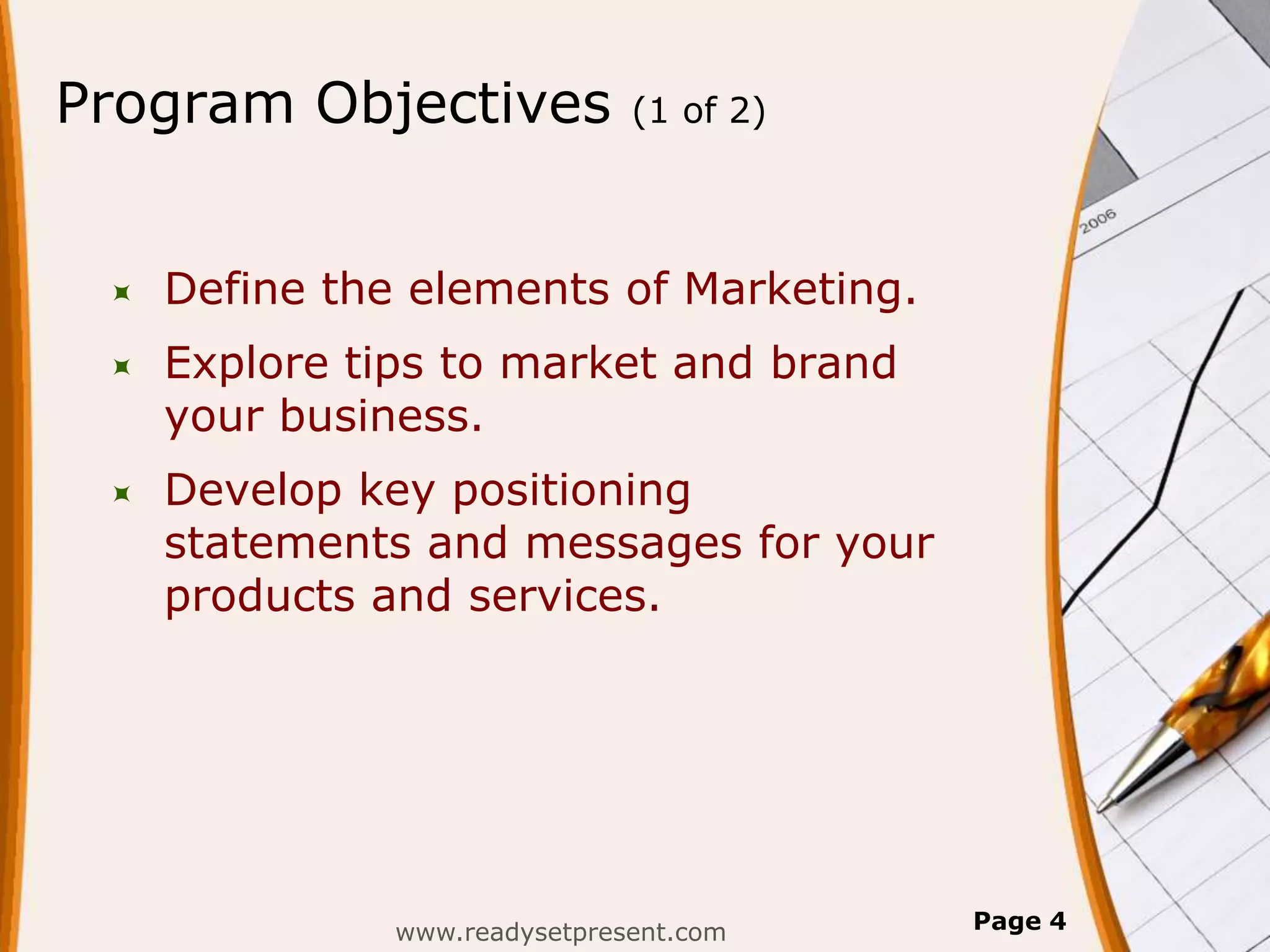 Program Objectives             (1 of 2)




    Define the elements of Marketing.
    Explore tips to market and brand
     your business.
    Develop key positioning
     statements and messages for your
     products and services.




               www.readysetpresent.com    Page 4
 