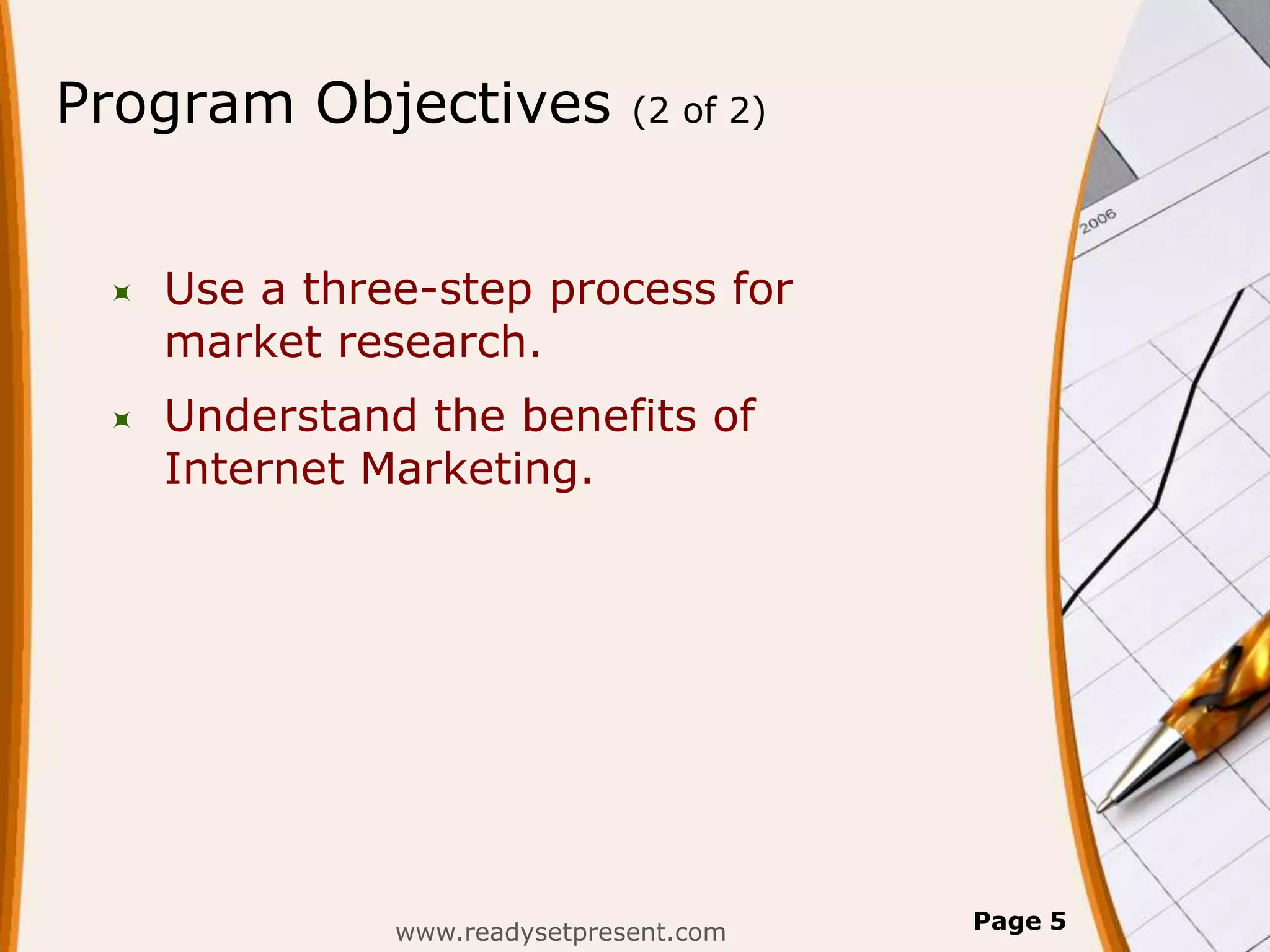 Program Objectives             (2 of 2)




    Use a three-step process for
     market research.
    Understand the benefits of
     Internet Marketing.




               www.readysetpresent.com    Page 5
 