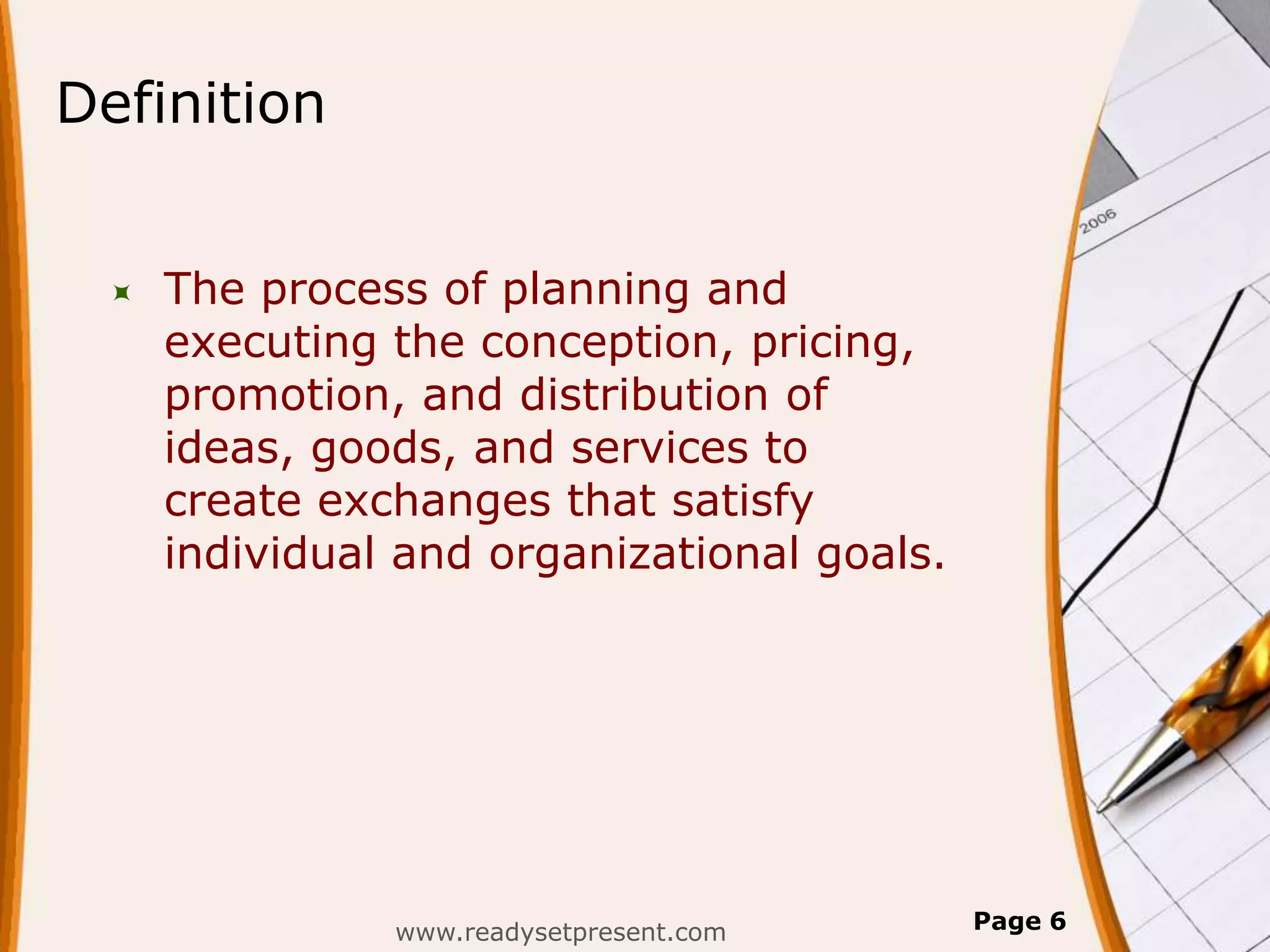 Definition


    The process of planning and
     executing the conception, pricing,
     promotion, and distribution of
     ideas, goods, and services to
     create exchanges that satisfy
     individual and organizational goals.




               www.readysetpresent.com      Page 6
 