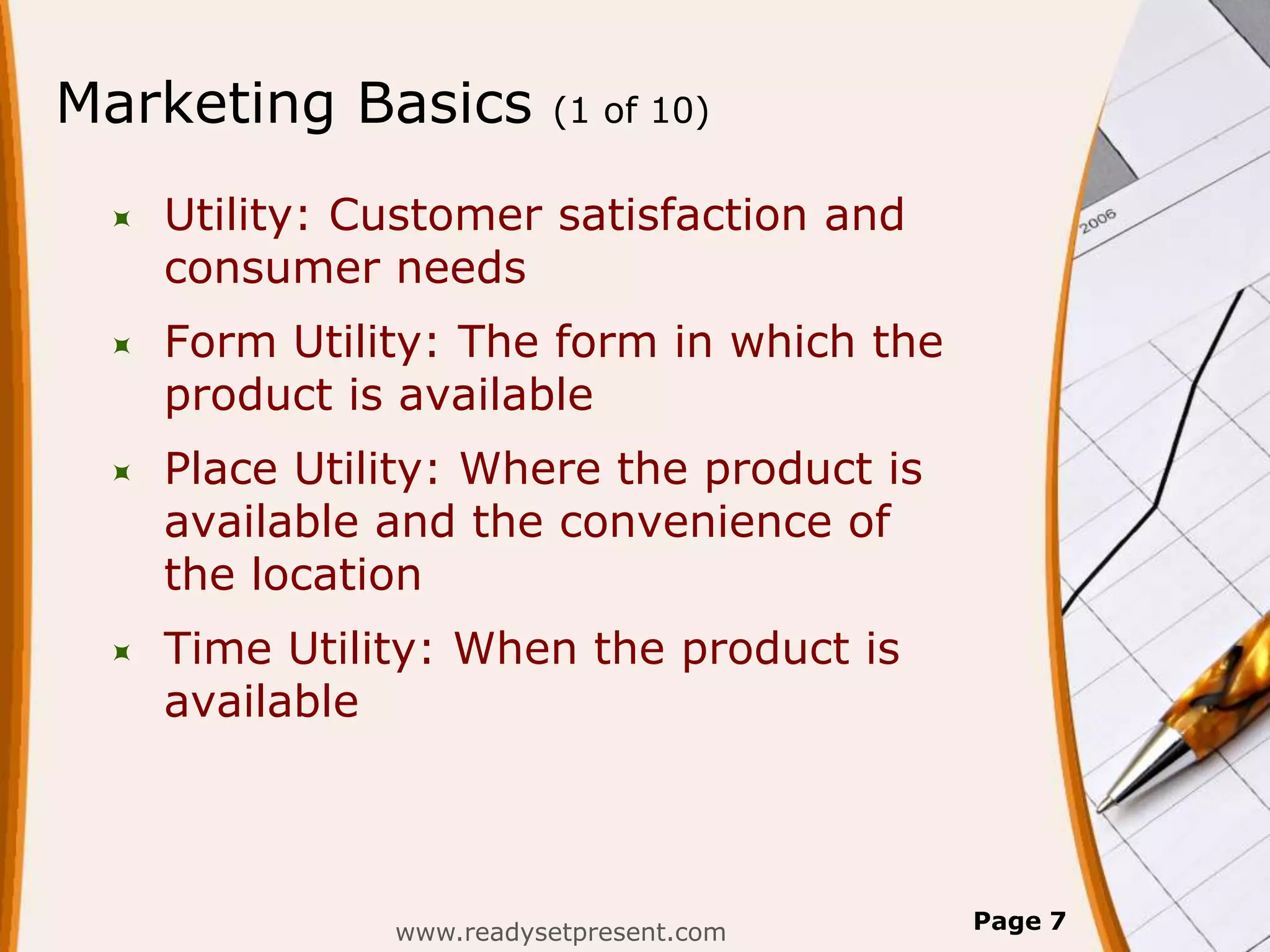 Marketing Basics         (1 of 10)


    Utility: Customer satisfaction and
     consumer needs
    Form Utility: The form in which the
     product is available
    Place Utility: Where the product is
     available and the convenience of
     the location
    Time Utility: When the product is
     available




               www.readysetpresent.com     Page 7
 