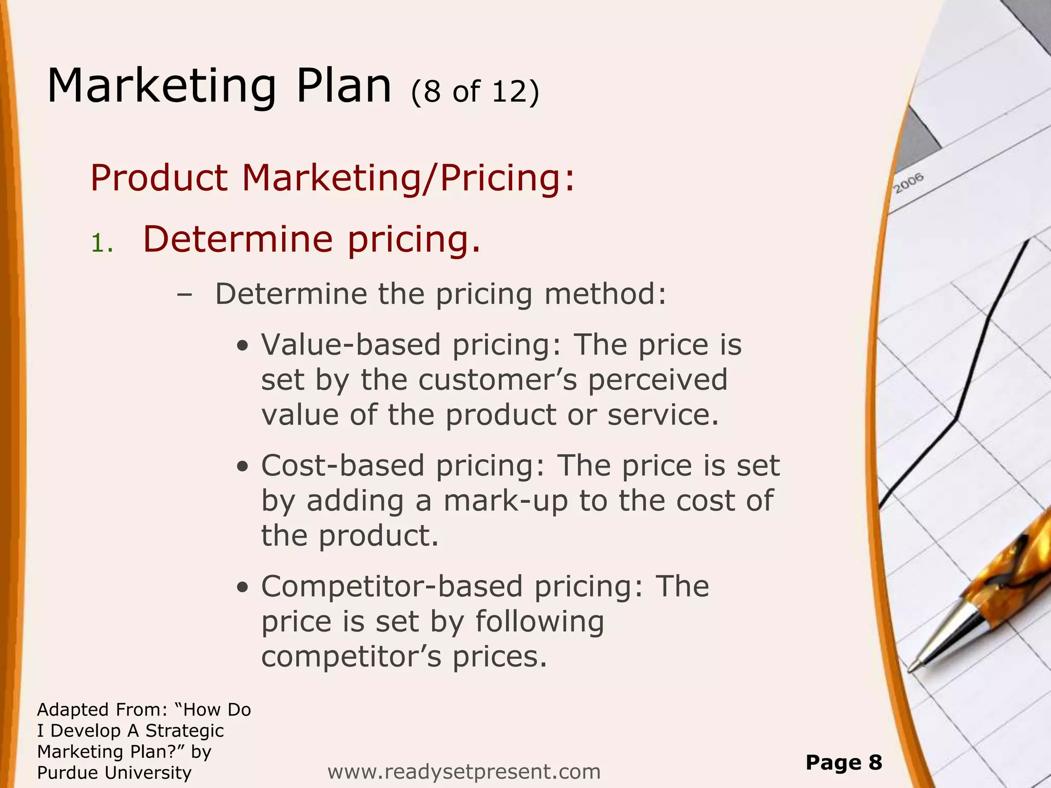 Marketing Plan                 (8 of 12)


     Product Marketing/Pricing:
     1.   Determine pricing.
             – Determine the pricing method:
                   • Value-based pricing: The price is
                     set by the customer’s perceived
                     value of the product or service.
                   • Cost-based pricing: The price is set
                     by adding a mark-up to the cost of
                     the product.
                   • Competitor-based pricing: The
                     price is set by following
                     competitor’s prices.
Adapted From: “How Do
I Develop A Strategic
Marketing Plan?” by
Purdue University        www.readysetpresent.com            Page 8
 