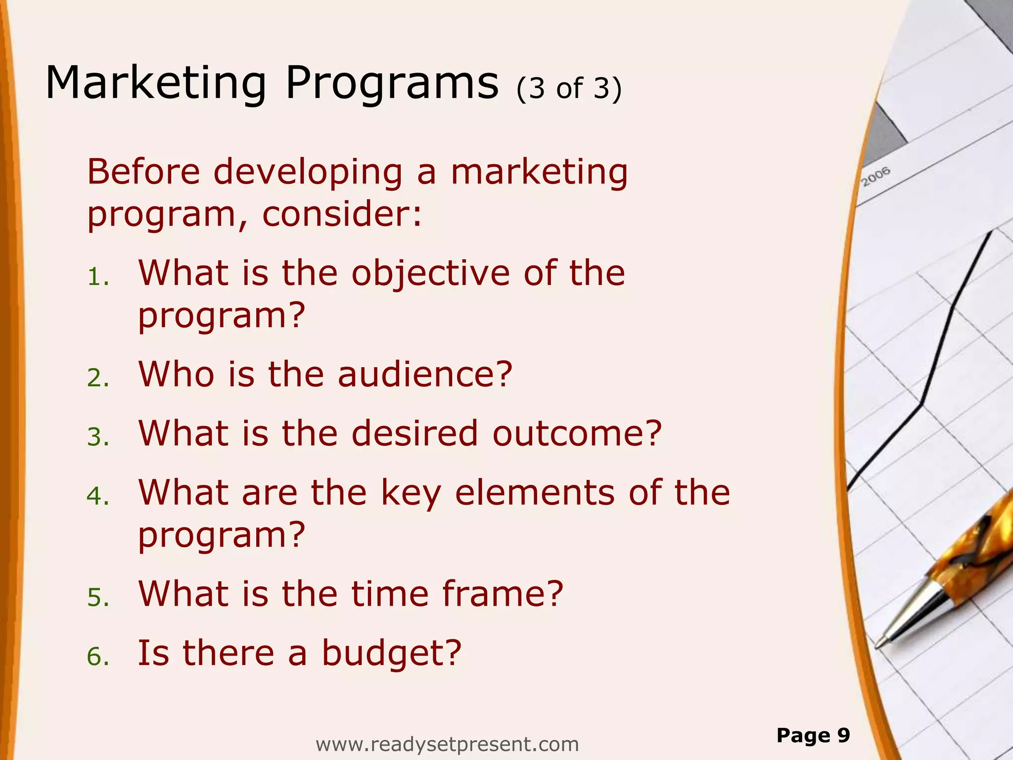 Marketing Programs               (3 of 3)


 Before developing a marketing
 program, consider:
 1.   What is the objective of the
      program?
 2.   Who is the audience?
 3.   What is the desired outcome?
 4.   What are the key elements of the
      program?
 5.   What is the time frame?
 6.   Is there a budget?

                www.readysetpresent.com     Page 9
 