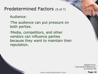 Predetermined Factors           (5 of 7)

  Audience:
  The audience can put pressure on
  both parties.
  Media, competitors, and other
  vendors can influence parties
  because they want to maintain their
  reputation.




                                                        Adapted From:
                                             “International Marketing,”
                                                        by McGraw-Hill

                   www.readysetpresent.com                  Page 16
 