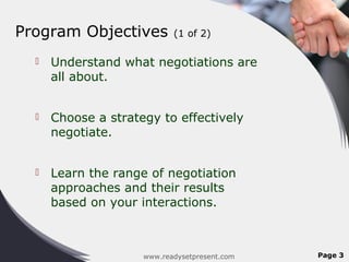 Program Objectives          (1 of 2)

     Understand what negotiations are
      all about.


     Choose a strategy to effectively
      negotiate.


     Learn the range of negotiation
      approaches and their results
      based on your interactions.



                     www.readysetpresent.com   Page 3
 