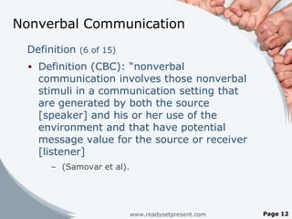 Nonverbal Communication
 Definition (6 of 15)
  Definition (CBC): “nonverbal
   communication involves those nonverbal
   stimuli in a communication setting that
   are generated by both the source
   [speaker] and his or her use of the
   environment and that have potential
   message value for the source or receiver
   [listener]
      – (Samovar et al).




                           www.readysetpresent.com   Page 12
 