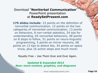Download “NonVerbal Communication”
         PowerPoint presentation
       at ReadySetPresent.com

175 slides include: 23 points on the definition of
 nonverbal communication, 12 points on the two
categories of nonverbal communication, 13 points
 on behaviors, 8 non-verbal statistics, 24 tips for
understanding, 65 nonverbal behaviors, 48 points
on 8 steps to follow, 51 points on neuro-linguistic
  programming, 5 points on mirror neurons, 68
points on 13 tips to detect lies, 34 points on space
   trivia, plus 16 action steps and much more!

    Royalty Free – Use Them Over and Over Again.

        Updated & Expanded 2013
 Now: more content, graphics, and diagrams

                      www.readysetpresent.com          Page 16
 