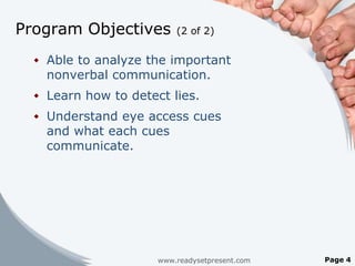Program Objectives        (2 of 2)


   Able to analyze the important
    nonverbal communication.
   Learn how to detect lies.
   Understand eye access cues
    and what each cues
    communicate.




                      www.readysetpresent.com   Page 4
 