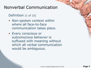 Nonverbal Communication
 Definition (1 of 15)
  Non-spoken context within
   where all face-to-face
   communication takes place.
  Every conscious or
   subconscious behavior is
   suffused with meaning without
   which all verbal communication
   would be ambiguous.




                        www.readysetpresent.com   Page 7
 