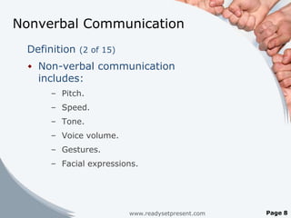Nonverbal Communication
 Definition (2 of 15)
  Non-verbal communication
   includes:
      – Pitch.
      – Speed.
      – Tone.
      – Voice volume.
      – Gestures.
      – Facial expressions.




                        www.readysetpresent.com   Page 8
 