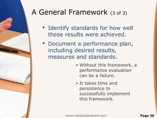 A General Framework                 (3 of 3)


   Identify standards for how well
    these results were achieved.
   Document a performance plan,
    including desired results,
    measures and standards.
               » Without this framework, a
                 performance evaluation
                 can be a failure.
               » It takes time and
                 persistence to
                 successfully implement
                 this framework.


          www.readysetpresent.com              Page 20
 