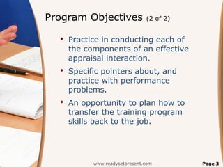 Program Objectives            (2 of 2)


   Practice in conducting each of
    the components of an effective
    appraisal interaction.
   Specific pointers about, and
    practice with performance
    problems.
   An opportunity to plan how to
    transfer the training program
    skills back to the job.




          www.readysetpresent.com        Page 3
 