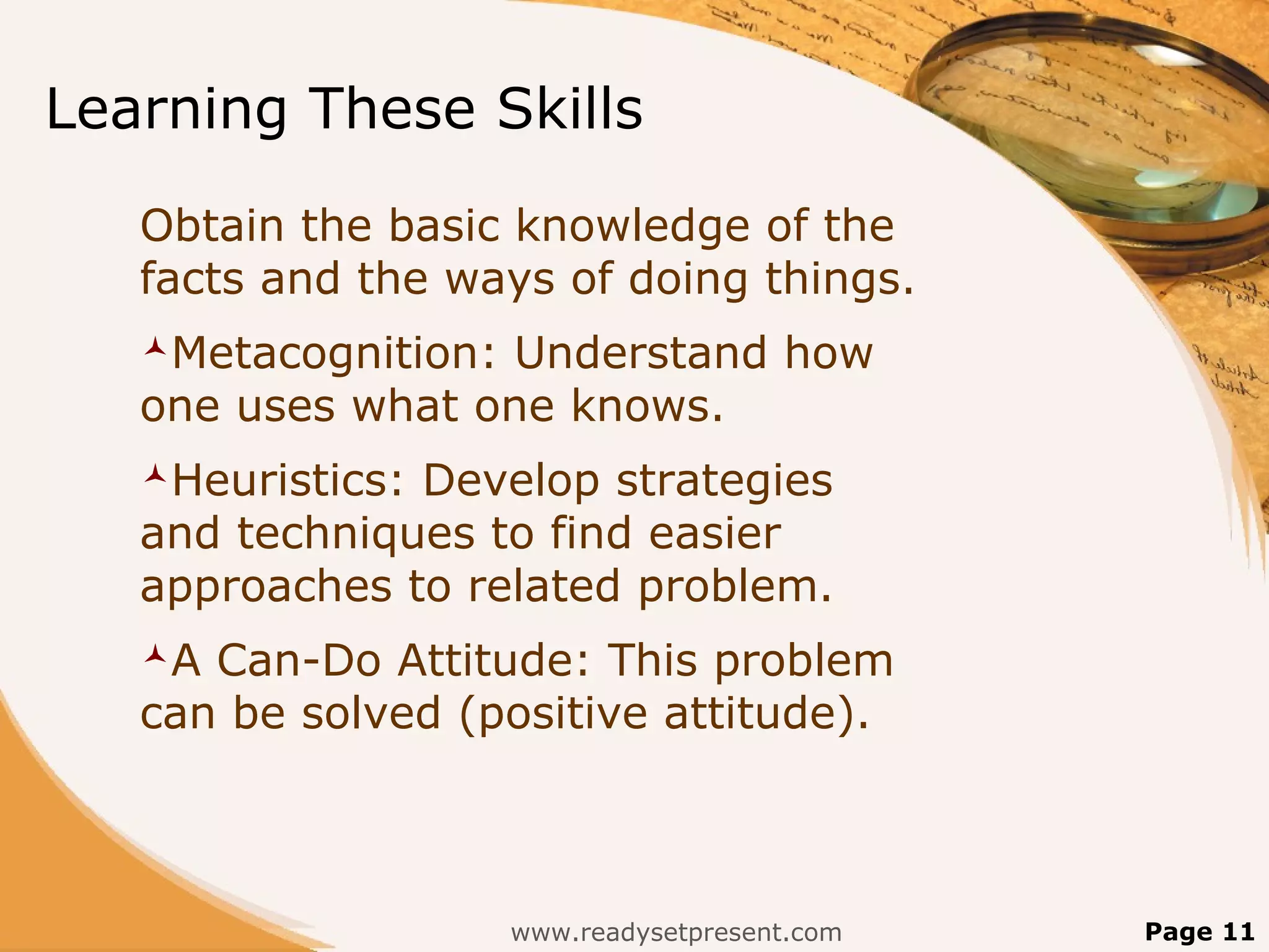 Learning These Skills
   Obtain the basic knowledge of the
   facts and the ways of doing things.
   Metacognition:Understand how
   one uses what one knows.
   Heuristics:Develop strategies
   and techniques to find easier
   approaches to related problem.
   A Can-Do Attitude: This problem
   can be solved (positive attitude).



                     www.readysetpresent.com   Page 11
 