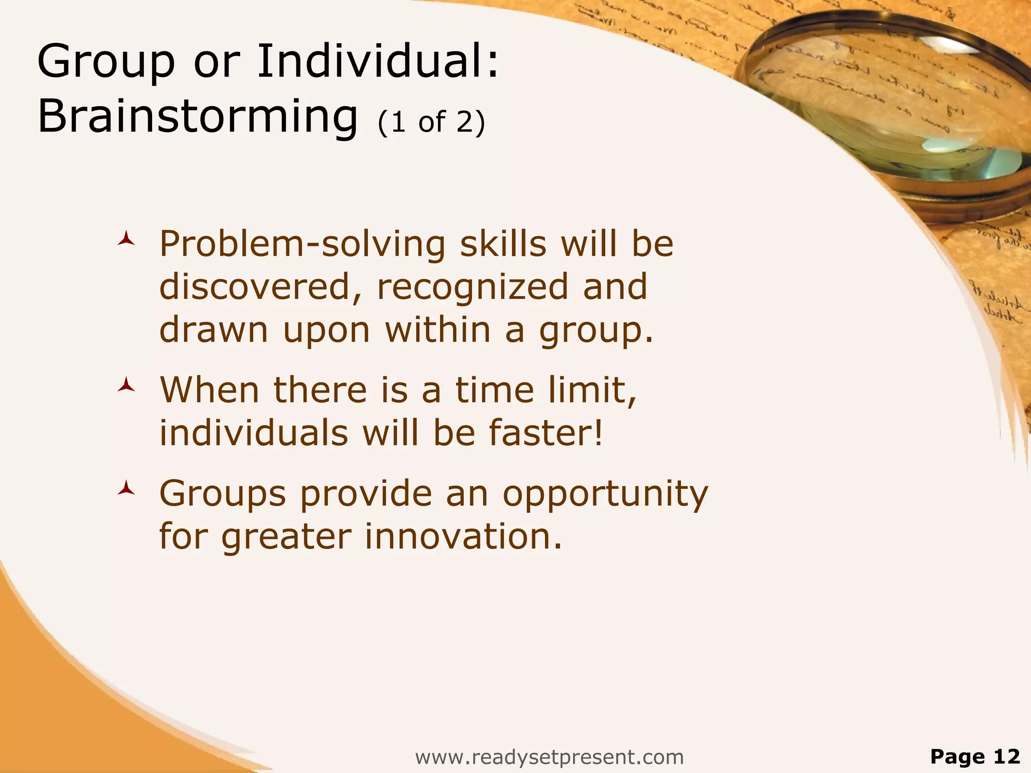 Group or Individual:
Brainstorming (1 of 2)

      Problem-solving skills will be
       discovered, recognized and
       drawn upon within a group.
      When there is a time limit,
       individuals will be faster!
      Groups provide an opportunity
       for greater innovation.




                     www.readysetpresent.com   Page 12
 