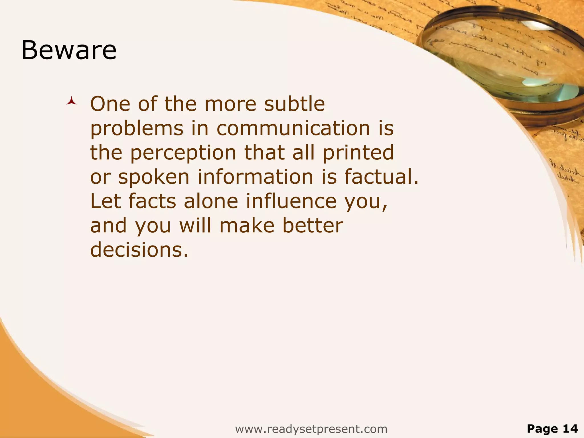 Beware
     One of the more subtle
      problems in communication is
      the perception that all printed
      or spoken information is factual.
      Let facts alone influence you,
      and you will make better
      decisions.




                    www.readysetpresent.com   Page 14
 