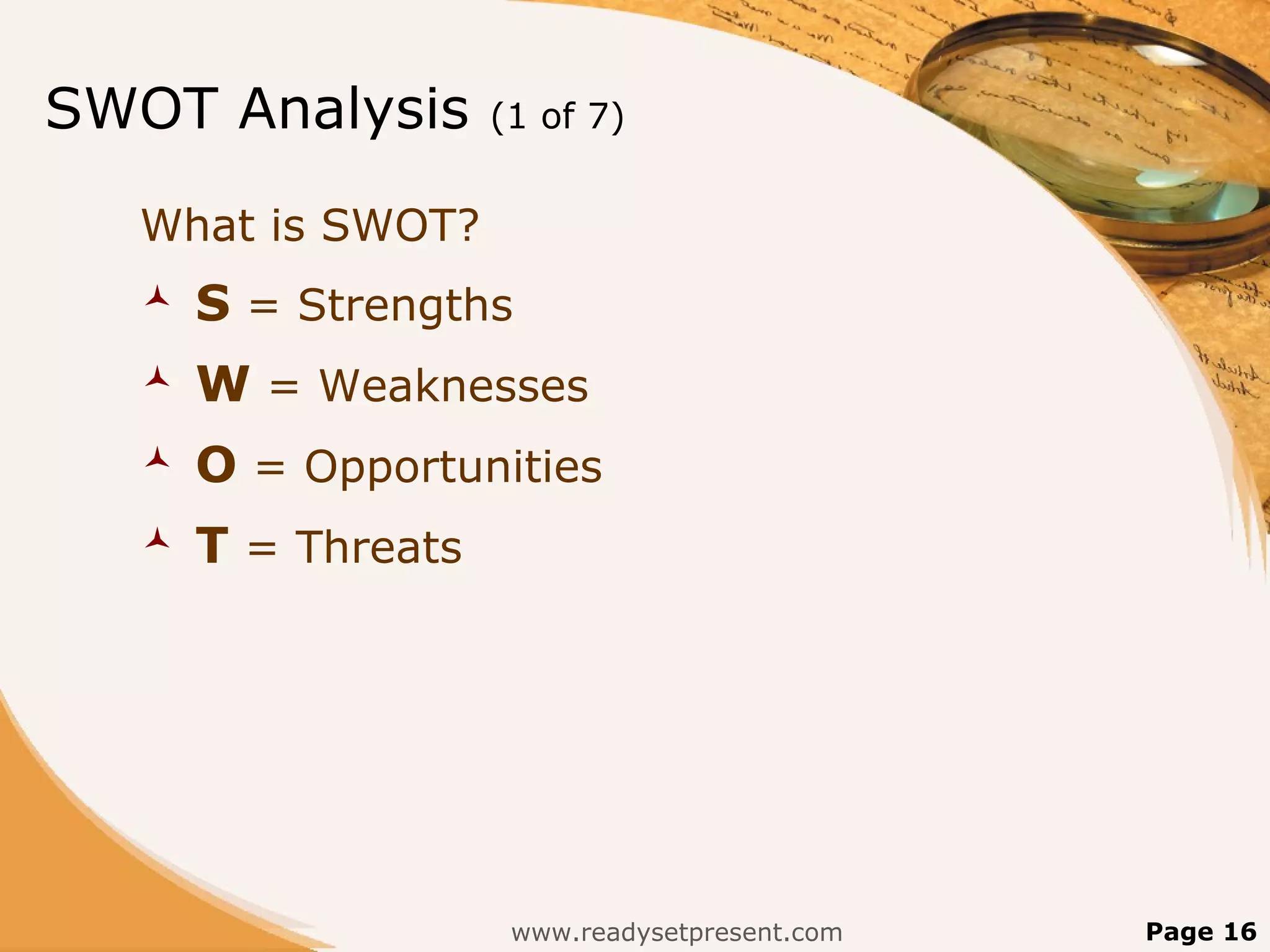 SWOT Analysis       (1 of 7)


  What is SWOT?
     S = Strengths
     W = Weaknesses
     O = Opportunities
     T = Threats




                     www.readysetpresent.com   Page 16
 