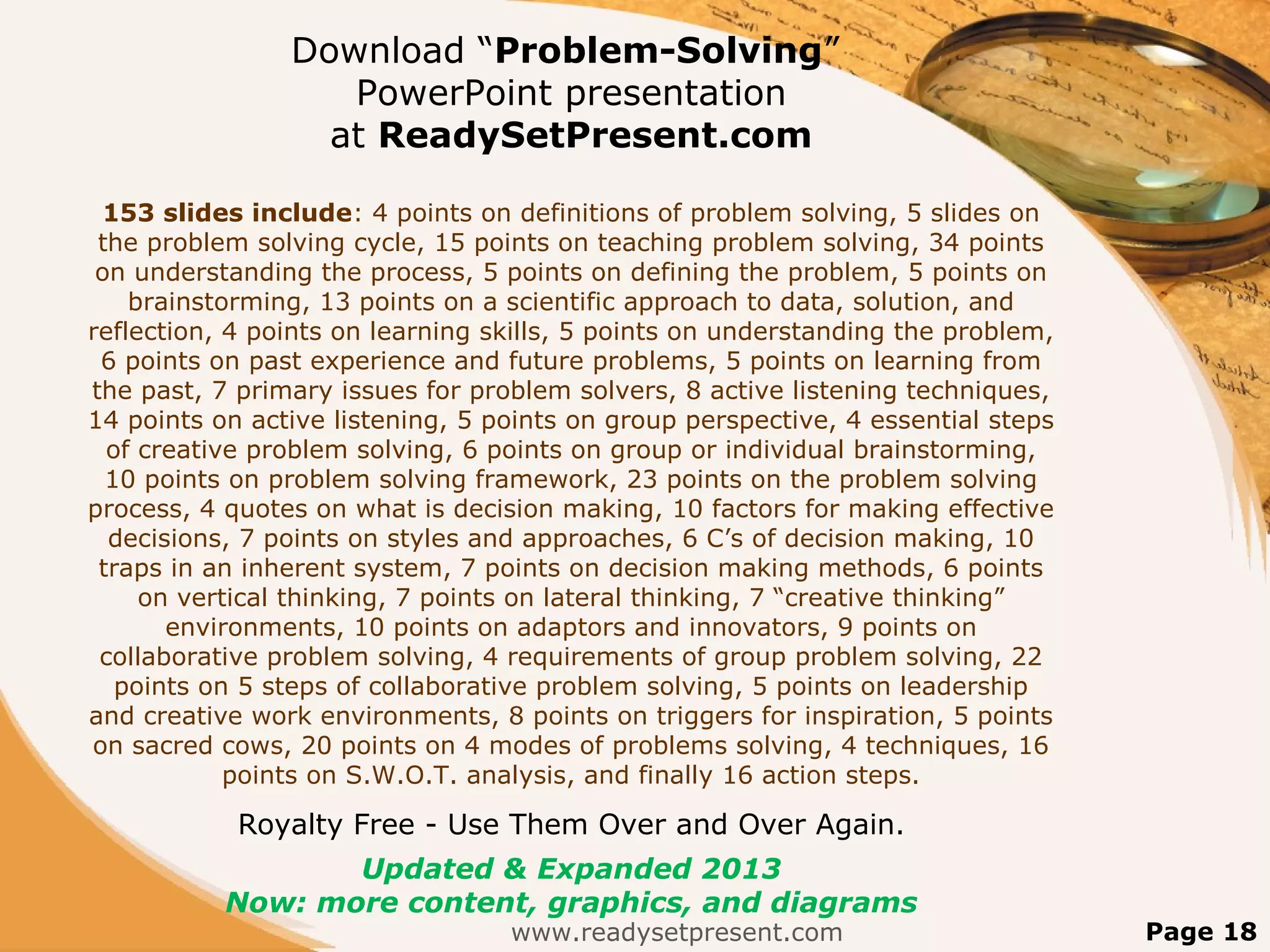 Download “Problem-Solving”
                   PowerPoint presentation
                  at ReadySetPresent.com

 153 slides include: 4 points on definitions of problem solving, 5 slides on
 the problem solving cycle, 15 points on teaching problem solving, 34 points
 on understanding the process, 5 points on defining the problem, 5 points on
    brainstorming, 13 points on a scientific approach to data, solution, and
reflection, 4 points on learning skills, 5 points on understanding the problem,
 6 points on past experience and future problems, 5 points on learning from
the past, 7 primary issues for problem solvers, 8 active listening techniques,
14 points on active listening, 5 points on group perspective, 4 essential steps
  of creative problem solving, 6 points on group or individual brainstorming,
  10 points on problem solving framework, 23 points on the problem solving
process, 4 quotes on what is decision making, 10 factors for making effective
  decisions, 7 points on styles and approaches, 6 C’s of decision making, 10
 traps in an inherent system, 7 points on decision making methods, 6 points
     on vertical thinking, 7 points on lateral thinking, 7 “creative thinking”
       environments, 10 points on adaptors and innovators, 9 points on
 collaborative problem solving, 4 requirements of group problem solving, 22
   points on 5 steps of collaborative problem solving, 5 points on leadership
and creative work environments, 8 points on triggers for inspiration, 5 points
on sacred cows, 20 points on 4 modes of problems solving, 4 techniques, 16
            points on S.W.O.T. analysis, and finally 16 action steps.

            Royalty Free - Use Them Over and Over Again.
                  Updated & Expanded 2013
           Now: more content, graphics, and diagrams
                                  www.readysetpresent.com                         Page 18
 
