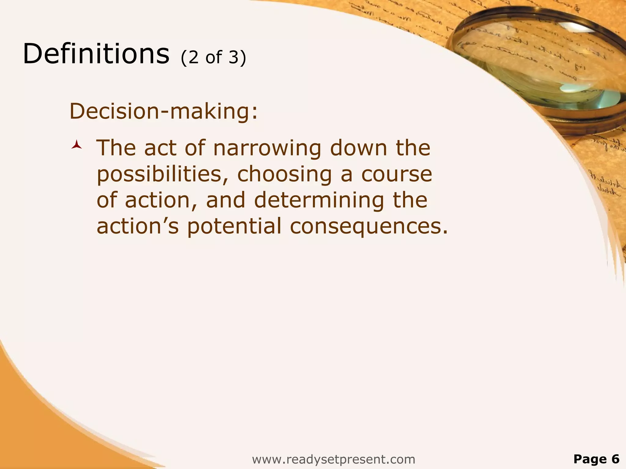 Definitions   (2 of 3)


   Decision-making:
      The act of narrowing down the
       possibilities, choosing a course
       of action, and determining the
       action’s potential consequences.




                         www.readysetpresent.com   Page 6
 