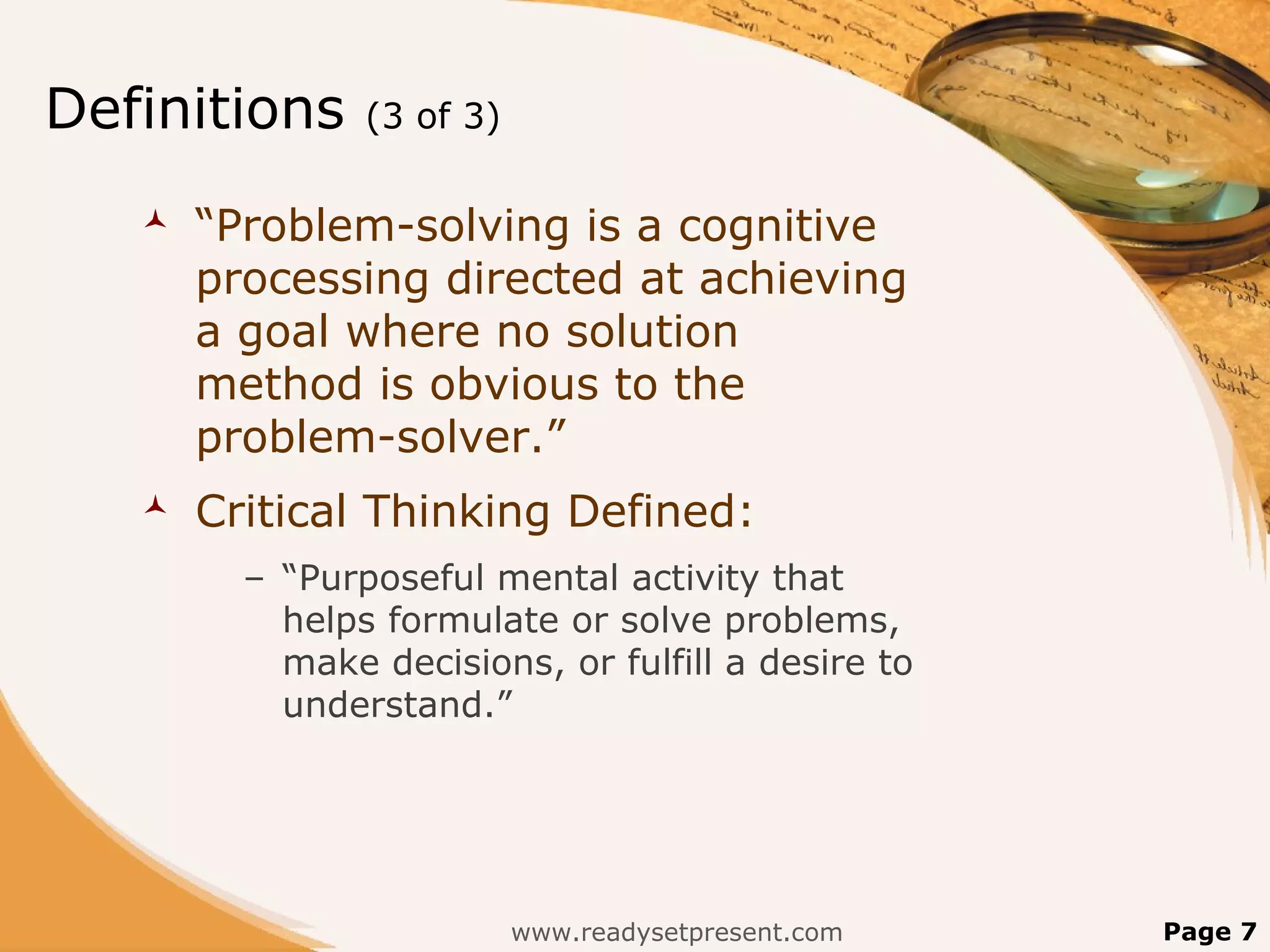 Definitions     (3 of 3)

      “Problem-solving is a cognitive
       processing directed at achieving
       a goal where no solution
       method is obvious to the
       problem-solver.”
      Critical Thinking Defined:
         – “Purposeful mental activity that
           helps formulate or solve problems,
           make decisions, or fulfill a desire to
           understand.”




                           www.readysetpresent.com   Page 7
 