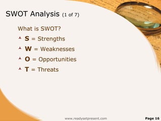 SWOT Analysis       (1 of 7)


  What is SWOT?
     S = Strengths
     W = Weaknesses
     O = Opportunities
     T = Threats




                     www.readysetpresent.com   Page 16
 