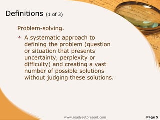 Definitions   (1 of 3)


   Problem-solving.
      A systematic approach to
       defining the problem (question
       or situation that presents
       uncertainty, perplexity or
       difficulty) and creating a vast
       number of possible solutions
       without judging these solutions.




                         www.readysetpresent.com   Page 5
 