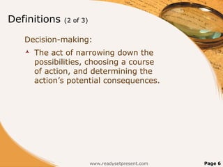 Definitions   (2 of 3)


   Decision-making:
      The act of narrowing down the
       possibilities, choosing a course
       of action, and determining the
       action’s potential consequences.




                         www.readysetpresent.com   Page 6
 