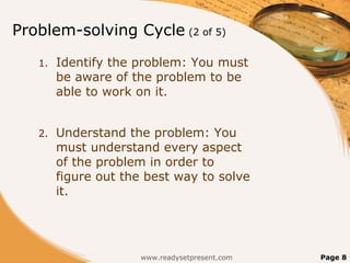 Problem-solving Cycle (2 of 5)
   1.   Identify the problem: You must
        be aware of the problem to be
        able to work on it.


   2.   Understand the problem: You
        must understand every aspect
        of the problem in order to
        figure out the best way to solve
        it.




                     www.readysetpresent.com   Page 8
 