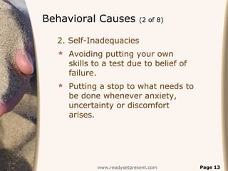 Behavioral Causes           (2 of 8)


  2. Self-Inadequacies
   Avoiding putting your own
    skills to a test due to belief of
    failure.
   Putting a stop to what needs to
    be done whenever anxiety,
    uncertainty or discomfort
    arises.




            www.readysetpresent.com     Page 13
 