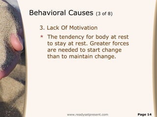 Behavioral Causes          (3 of 8)


  3. Lack Of Motivation
   The tendency for body at rest
    to stay at rest. Greater forces
    are needed to start change
    than to maintain change.




           www.readysetpresent.com    Page 14
 