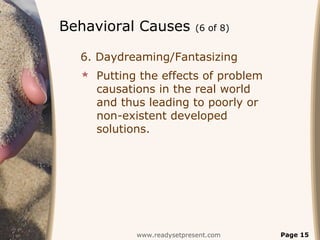 Behavioral Causes          (6 of 8)


  6. Daydreaming/Fantasizing
   Putting the effects of problem
    causations in the real world
    and thus leading to poorly or
    non-existent developed
    solutions.




           www.readysetpresent.com    Page 15
 