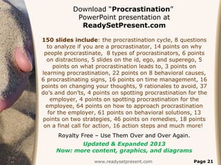 Download “Procrastination”
            PowerPoint presentation at
             ReadySetPresent.com

150 slides include: the procrastination cycle, 8 questions
  to analyze if you are a procrastinator, 14 points on why
 people procrastinate, 8 types of procrastinators, 6 points
  on distractions, 5 slides on the id, ego, and superego, 5
     points on what procrastination leads to, 3 points on
learning procrastination, 22 points on 8 behavioral causes,
6 procrastinating signs, 16 points on time management, 16
points on changing your thoughts, 9 rationales to avoid, 37
do’s and don’ts, 4 points on spotting procrastination for the
    employer, 4 points on spotting procrastination for the
  employee, 64 points on how to approach procrastination
   for the employer, 61 points on behavioral solutions, 13
points on two strategies, 46 points on remedies, 18 points
 on a final call for action, 16 action steps and much more!
      Royalty Free – Use Them Over and Over Again.
            Updated & Expanded 2013
     Now: more content, graphics, and diagrams
                   www.readysetpresent.com              Page 21
 