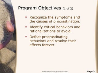 Program Objectives            (1 of 2)


   Recognize the symptoms and
    the causes of procrastination.
   Identify critical behaviors and
    rationalizations to avoid.
   Defeat procrastinating
    behaviors and resolve their
    effects forever.




            www.readysetpresent.com      Page 3
 