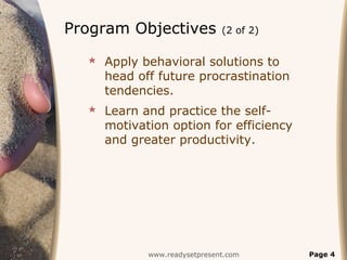 Program Objectives           (2 of 2)


   Apply behavioral solutions to
    head off future procrastination
    tendencies.
   Learn and practice the self-
    motivation option for efficiency
    and greater productivity.




           www.readysetpresent.com      Page 4
 