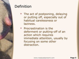 Definition
    The act of postponing, delaying
     or putting off, especially out of
     habitual carelessness or
     laziness.
    Procrastination is the
     deferment or putting-off of an
     action which requires
     immediate attention, usually by
     focusing on some other
     distraction.



             www.readysetpresent.com     Page 5
 
