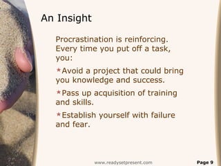 An Insight

  Procrastination is reinforcing.
  Every time you put off a task,
  you:
  Avoid a project that could bring
  you knowledge and success.
  Pass up acquisition of training
  and skills.
  Establish yourself with failure
  and fear.



                www.readysetpresent.com   Page 9
 