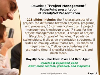 Download “Project Management”
          PowerPoint presentation
         at ReadySetPresent.com

   228 slides include: the 7 characteristics of a
project, the difference between projects, programs,
 and processes, 10 communication tips, 9 project
   management knowledge areas, 7 steps for the
 project management process, 4 stages of project
     lifecycles, 3 types of lifecycles, 7 points on
stakeholders, 6 slides on organization structures, 5
 slides on making virtual teams real, 14 slides on
      requirements, 7 slides on scheduling and
  estimating time, 5 checklist slides, how to's and
                      much more.

  Royalty Free - Use Them Over and Over Again.
          Updated & Expanded 2013
   Now: more content, graphics, and diagrams

             www.readysetpresent.com          Page 15
 