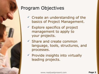 Program Objectives
     Create an understanding of the
      basics of Project Management.
     Explore specifics of project
      management to apply to
      your projects.
     Share and create common
      language, tools, structures, and
      processes.
     Provide insights into virtually
      leading projects.


           www.readysetpresent.com       Page 2
 