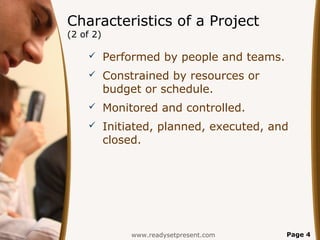 Characteristics of a Project
(2 of 2)

          Performed by people and teams.
          Constrained by resources or
           budget or schedule.
          Monitored and controlled.
          Initiated, planned, executed, and
           closed.




                www.readysetpresent.com     Page 4
 